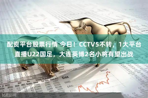 配资平台股票行情 今日！CCTV5不转，1大平台直播U22国足，大连英博2名小将有望出战
