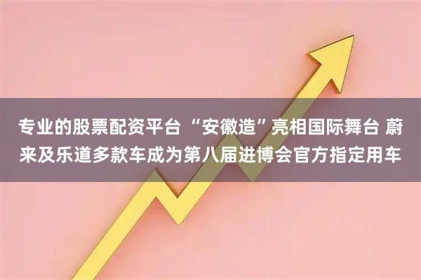 专业的股票配资平台 “安徽造”亮相国际舞台 蔚来及乐道多款车成为第八届进博会官方指定用车