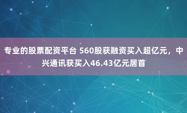 专业的股票配资平台 560股获融资买入超亿元，中兴通讯获买入46.43亿元居首