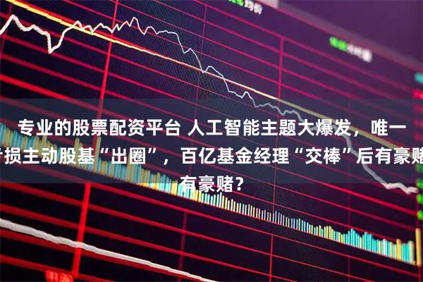 专业的股票配资平台 人工智能主题大爆发，唯一亏损主动股基“出圈”，百亿基金经理“交棒”后有豪赌？
