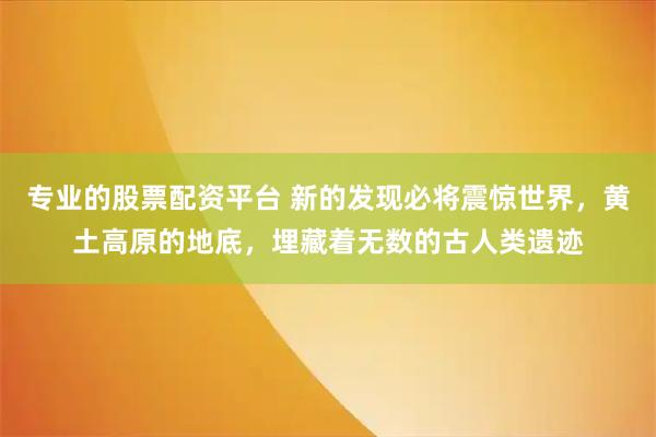 专业的股票配资平台 新的发现必将震惊世界，黄土高原的地底，埋藏着无数的古人类遗迹