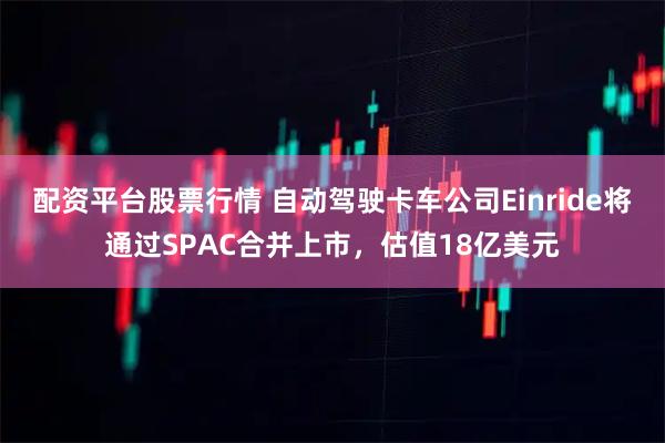 配资平台股票行情 自动驾驶卡车公司Einride将通过SPAC合并上市，估值18亿美元