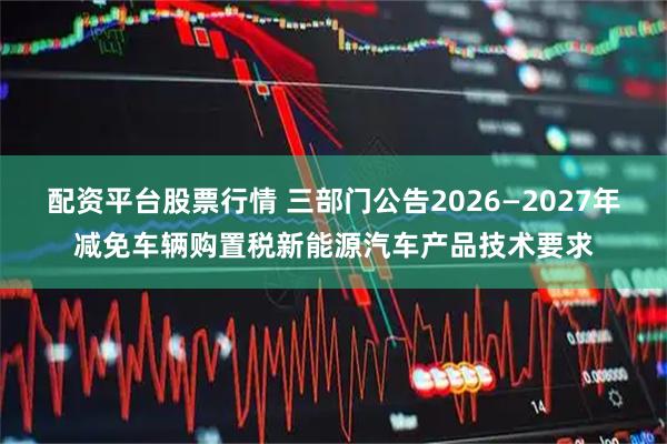 配资平台股票行情 三部门公告2026—2027年减免车辆购置税新能源汽车产品技术要求
