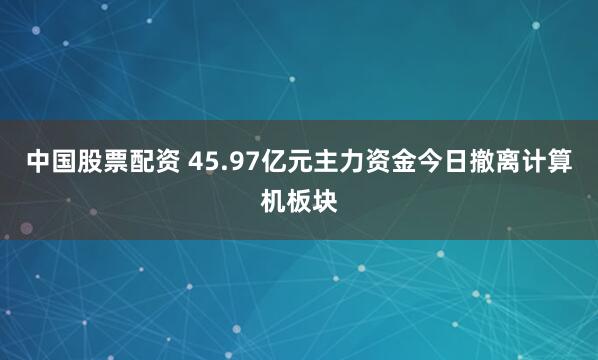 中国股票配资 45.97亿元主力资金今日撤离计算机板块