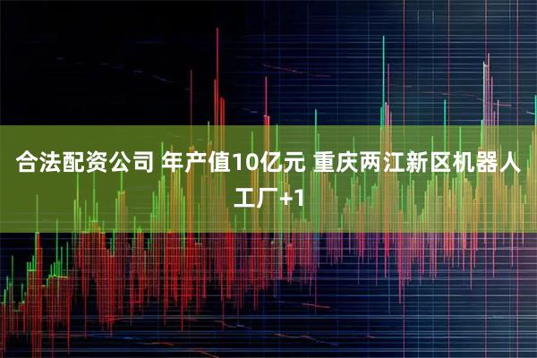 合法配资公司 年产值10亿元 重庆两江新区机器人工厂+1