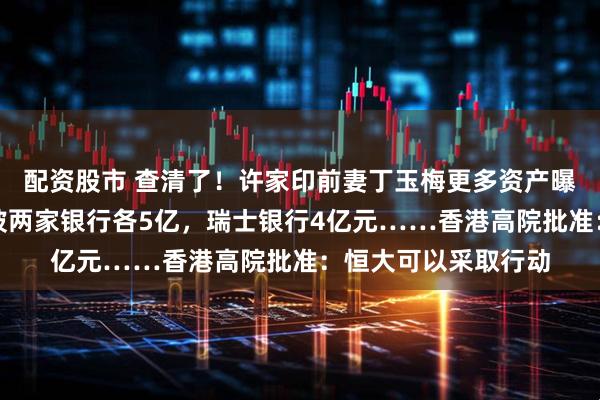 配资股市 查清了！许家印前妻丁玉梅更多资产曝光：加拿大、新加坡两家银行各5亿，瑞士银行4亿元……香港高院批准：恒大可以采取行动