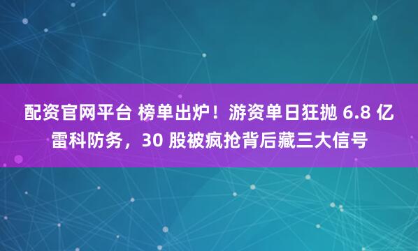 配资官网平台 榜单出炉！游资单日狂抛 6.8 亿雷科防务，30 股被疯抢背后藏三大信号