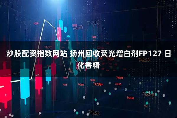 炒股配资指数网站 扬州回收荧光增白剂FP127 日化香精