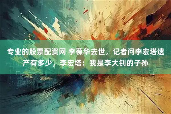专业的股票配资网 李葆华去世，记者问李宏塔遗产有多少，李宏塔：我是李大钊的子孙
