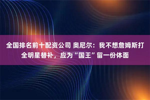 全国排名前十配资公司 奥尼尔:我不想詹姆斯打全明星替补,应为“国王”留一份体面