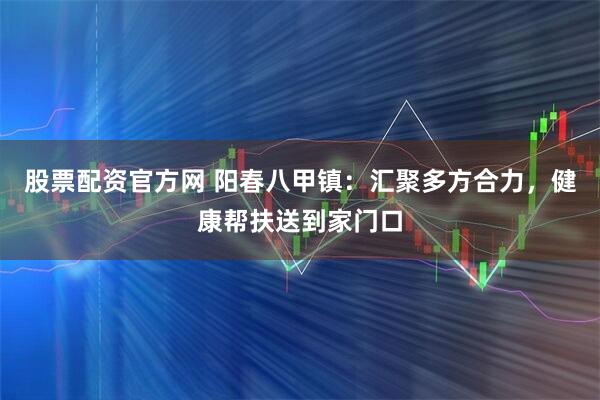 股票配资官方网 阳春八甲镇：汇聚多方合力，健康帮扶送到家门口