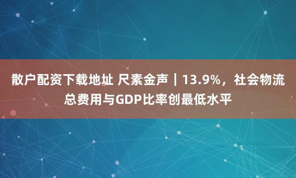 散户配资下载地址 尺素金声｜13.9%，社会物流总费用与GDP比率创最低水平