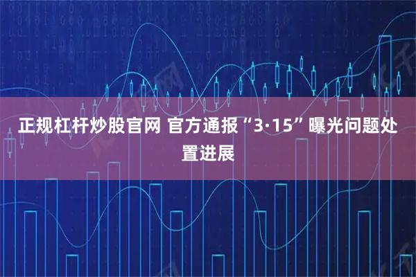 正规杠杆炒股官网 官方通报“3·15”曝光问题处置进展