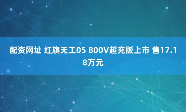 配资网址 红旗天工05 800V超充版上市 售17.18万元