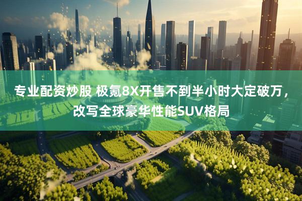 专业配资炒股 极氪8X开售不到半小时大定破万，改写全球豪华性能SUV格局