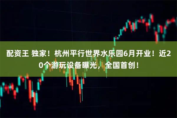 配资王 独家！杭州平行世界水乐园6月开业！近20个游玩设备曝光，全国首创！