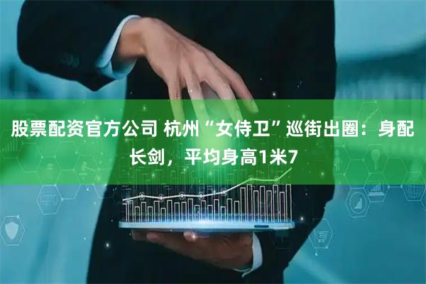 股票配资官方公司 杭州“女侍卫”巡街出圈：身配长剑，平均身高1米7