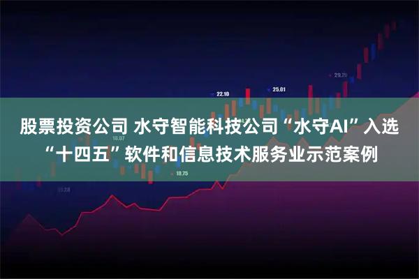股票投资公司 水守智能科技公司“水守AI”入选“十四五”软件和信息技术服务业示范案例